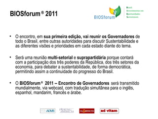 BIOSforum  ®  2011 O encontro, em  sua primeira edição, vai reunir os Governadores  de todo o Brasil, entre outras autoridades para discutir Sustentabilidade e as diferentes visões e prioridades em cada estado diante do tema.  Será uma reunião  multi-setorial  e  suprapartidária  porque contará com a participação dos três poderes da República, dos três setores da economia, para debater a sustentabilidade, de forma democrática, permitindo assim a continuidade do progresso do Brasil. O  BIOSforum  ®   2011 -- Encontro de Governadores   será transmitido mundialmente, via webcast, com tradução simultânea para o inglês, espanhol, mandarim, francês e árabe.    