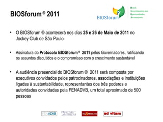 BIOSforum  ®  2011 O BIOSforum ® acontecerá nos dias  25 e 26 de Maio de 2011  no Jockey Club de São Paulo Assinatura do  Protocolo BIOSforum  ®   2011  pelos Governadores, ratificando os assuntos discutidos e o compromisso com o crescimento sustentável  A audiência presencial do BIOSforum ®  2011 será composta por executivos convidados pelos patrocinadores, associações e instituições ligadas à sustentabilidade, representantes dos três poderes e autoridades convidadas pela FENADVB, um total aproximado de 500 pessoas 