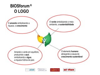 BIOSforum  ®   O LOGO O  amarelo  simbolizando a riqueza, o  crescimento O  verde  simbolizando o meio-ambiente, a  sustentabilidade O elemento  humano  abraçando a causa do  crescimento sustentável Amarelo e verde em equilíbrio, produzindo o  azul , simbolizando a  água , a riqueza hídrica do país 