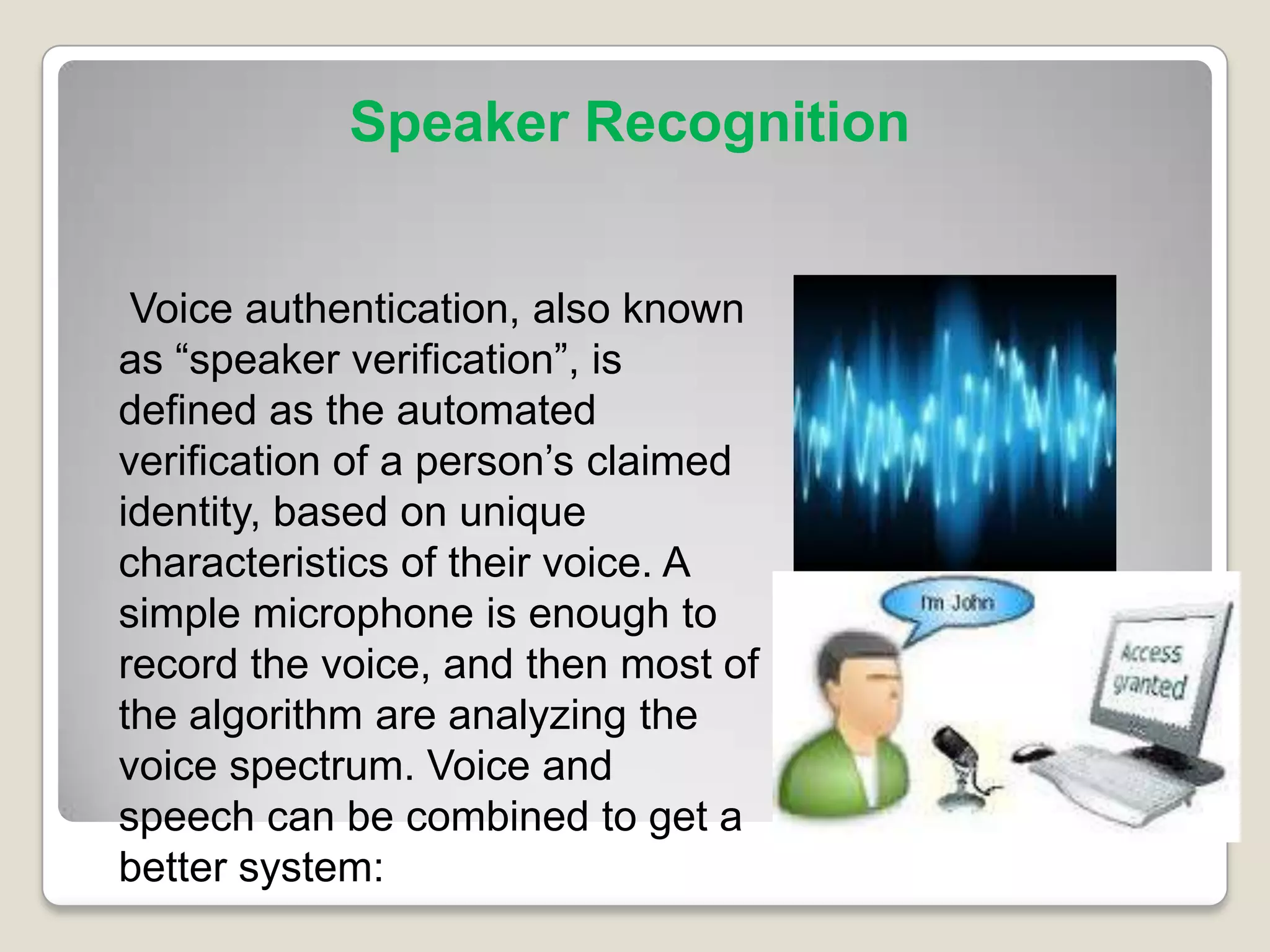 Speaker Recognition


 Voice authentication, also known
as “speaker verification”, is
defined as the automated
verification of a person’s claimed
identity, based on unique
characteristics of their voice. A
simple microphone is enough to
record the voice, and then most of
the algorithm are analyzing the
voice spectrum. Voice and
speech can be combined to get a
better system:
 
