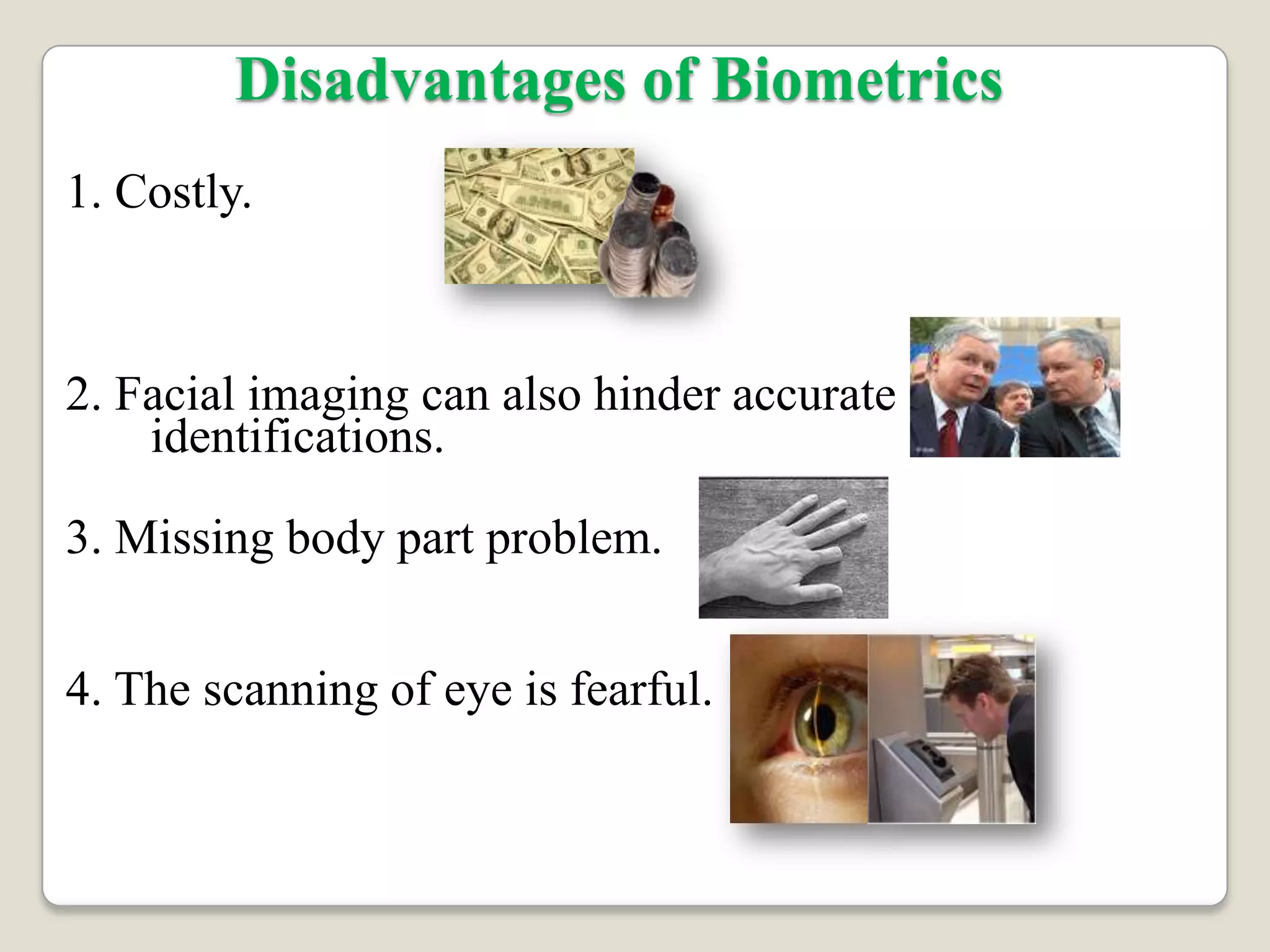 Disadvantages of Biometrics
1. Costly.



2. Facial imaging can also hinder accurate
    identifications.

3. Missing body part problem.


4. The scanning of eye is fearful.
 