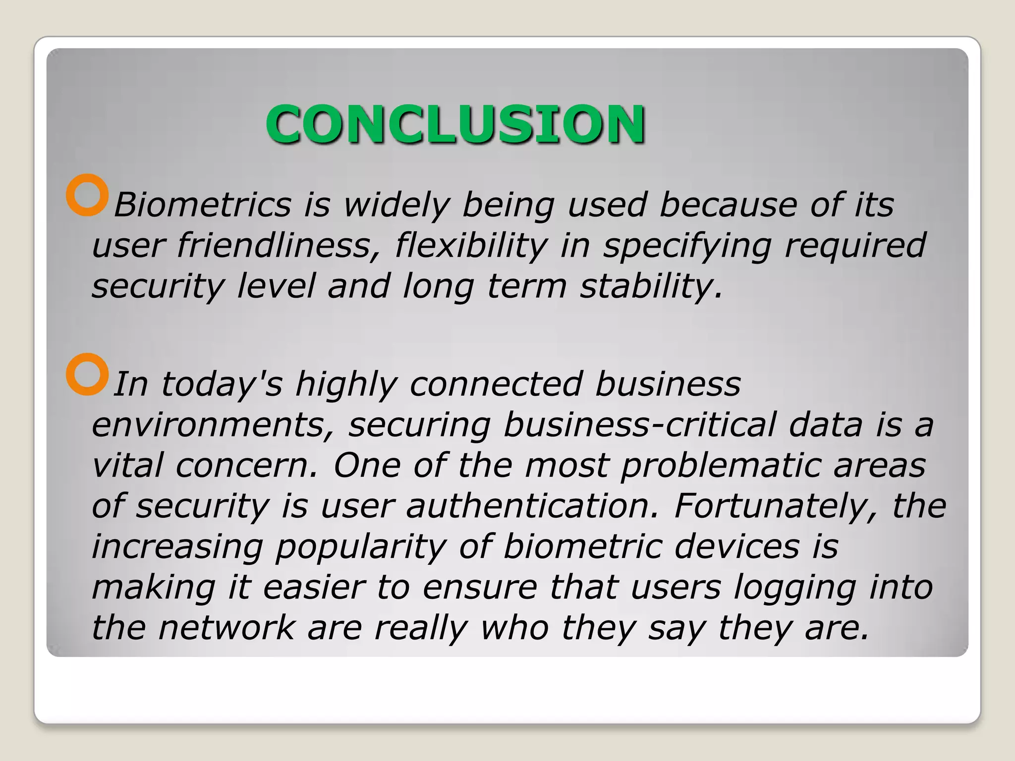 CONCLUSION
Biometrics is widely being used because of its
 user friendliness, flexibility in specifying required
 security level and long term stability.

In today's highly connected business
 environments, securing business-critical data is a
 vital concern. One of the most problematic areas
 of security is user authentication. Fortunately, the
 increasing popularity of biometric devices is
 making it easier to ensure that users logging into
 the network are really who they say they are.
 