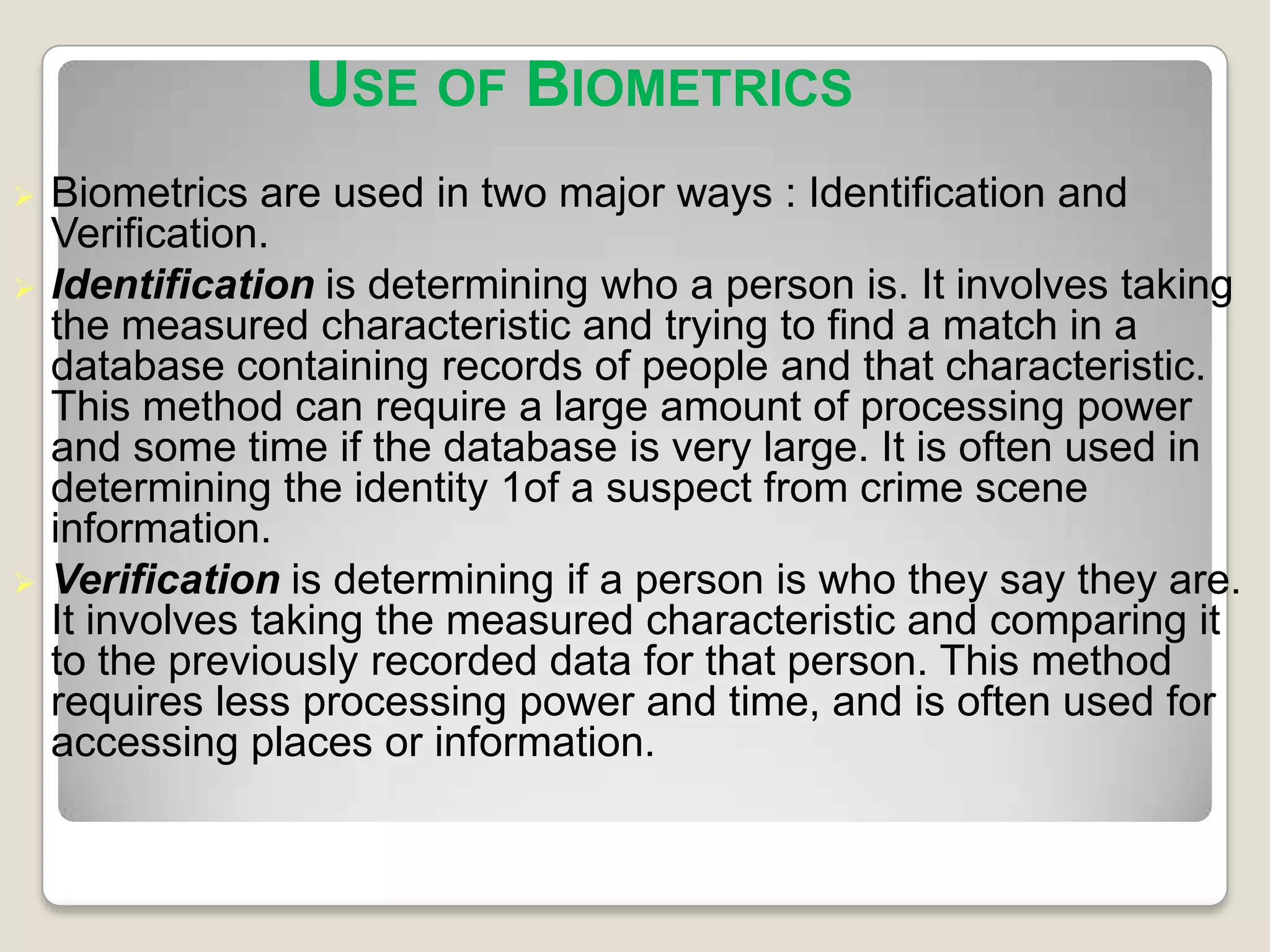 USE OF BIOMETRICS
   Biometrics are used in two major ways : Identification and
    Verification.
   Identification is determining who a person is. It involves taking
    the measured characteristic and trying to find a match in a
    database containing records of people and that characteristic.
    This method can require a large amount of processing power
    and some time if the database is very large. It is often used in
    determining the identity 1of a suspect from crime scene
    information.
   Verification is determining if a person is who they say they are.
    It involves taking the measured characteristic and comparing it
    to the previously recorded data for that person. This method
    requires less processing power and time, and is often used for
    accessing places or information.
 