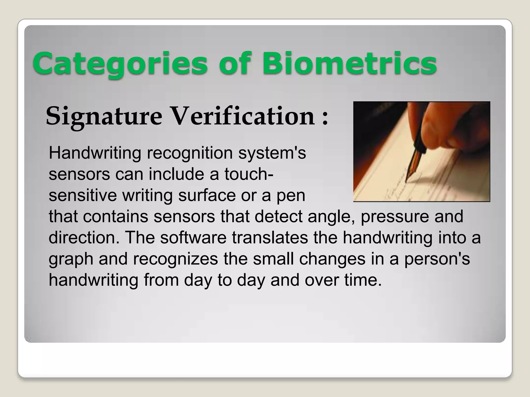 Categories of Biometrics
Signature Verification :
Handwriting recognition system's
sensors can include a touch-
sensitive writing surface or a pen
that contains sensors that detect angle, pressure and
direction. The software translates the handwriting into a
graph and recognizes the small changes in a person's
handwriting from day to day and over time.
 