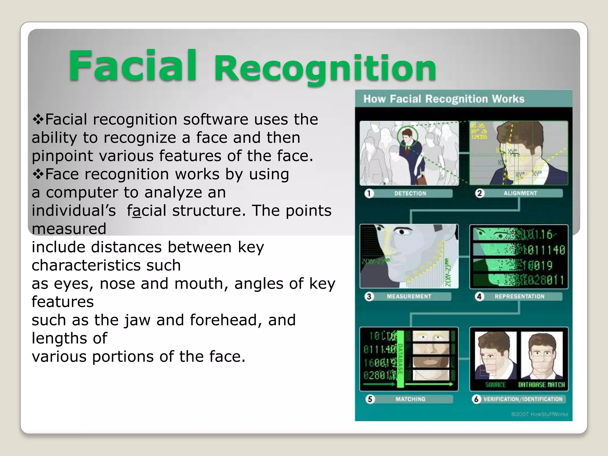 Facial Recognition
Facial recognition software uses the
ability to recognize a face and then
pinpoint various features of the face.
Face recognition works by using
a computer to analyze an
individual’s facial structure. The points
measured
include distances between key
characteristics such
as eyes, nose and mouth, angles of key
features
such as the jaw and forehead, and
lengths of
various portions of the face.
 