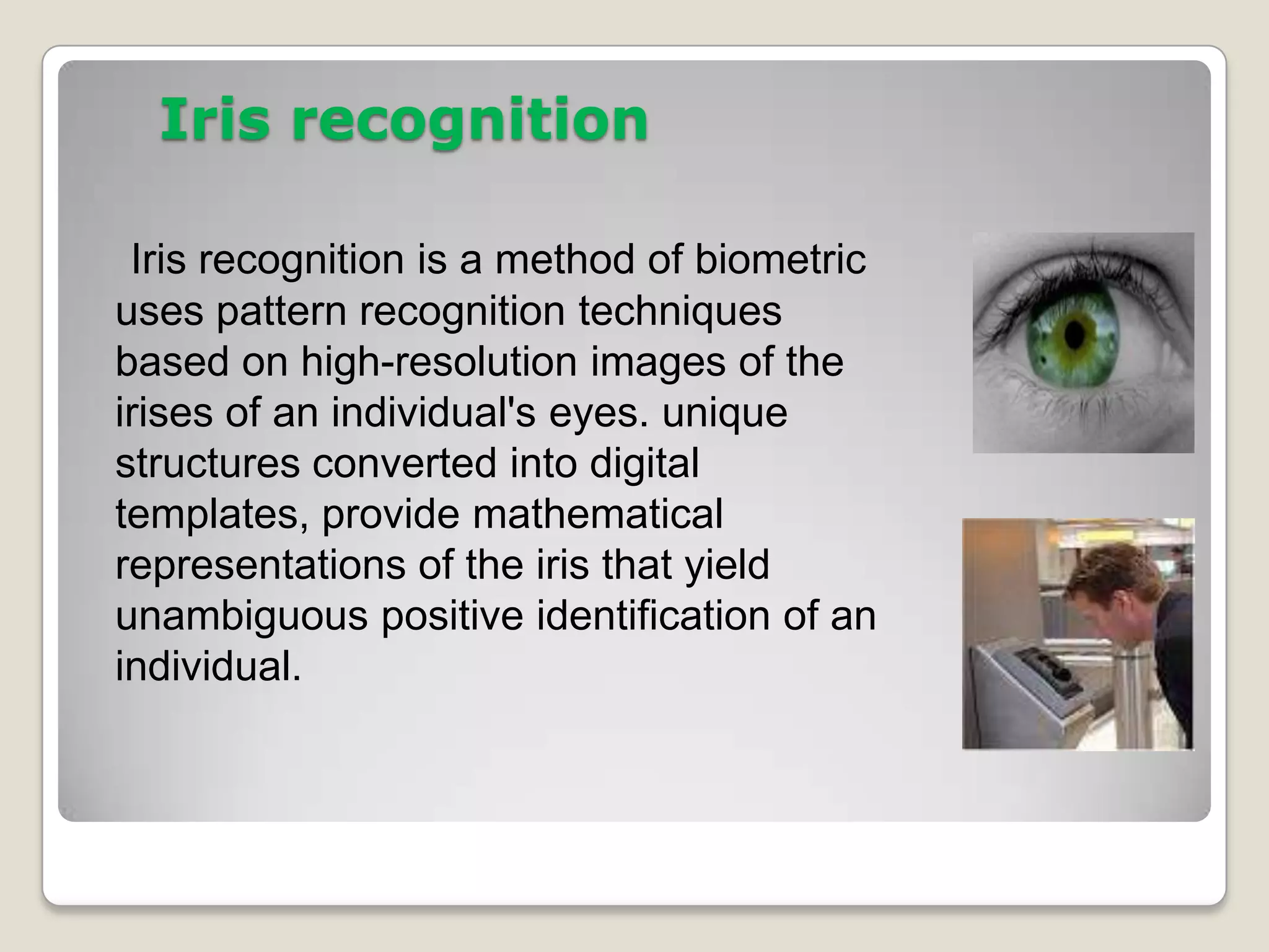 Iris recognition

 Iris recognition is a method of biometric
uses pattern recognition techniques
based on high-resolution images of the
irises of an individual's eyes. unique
structures converted into digital
templates, provide mathematical
representations of the iris that yield
unambiguous positive identification of an
individual.
 