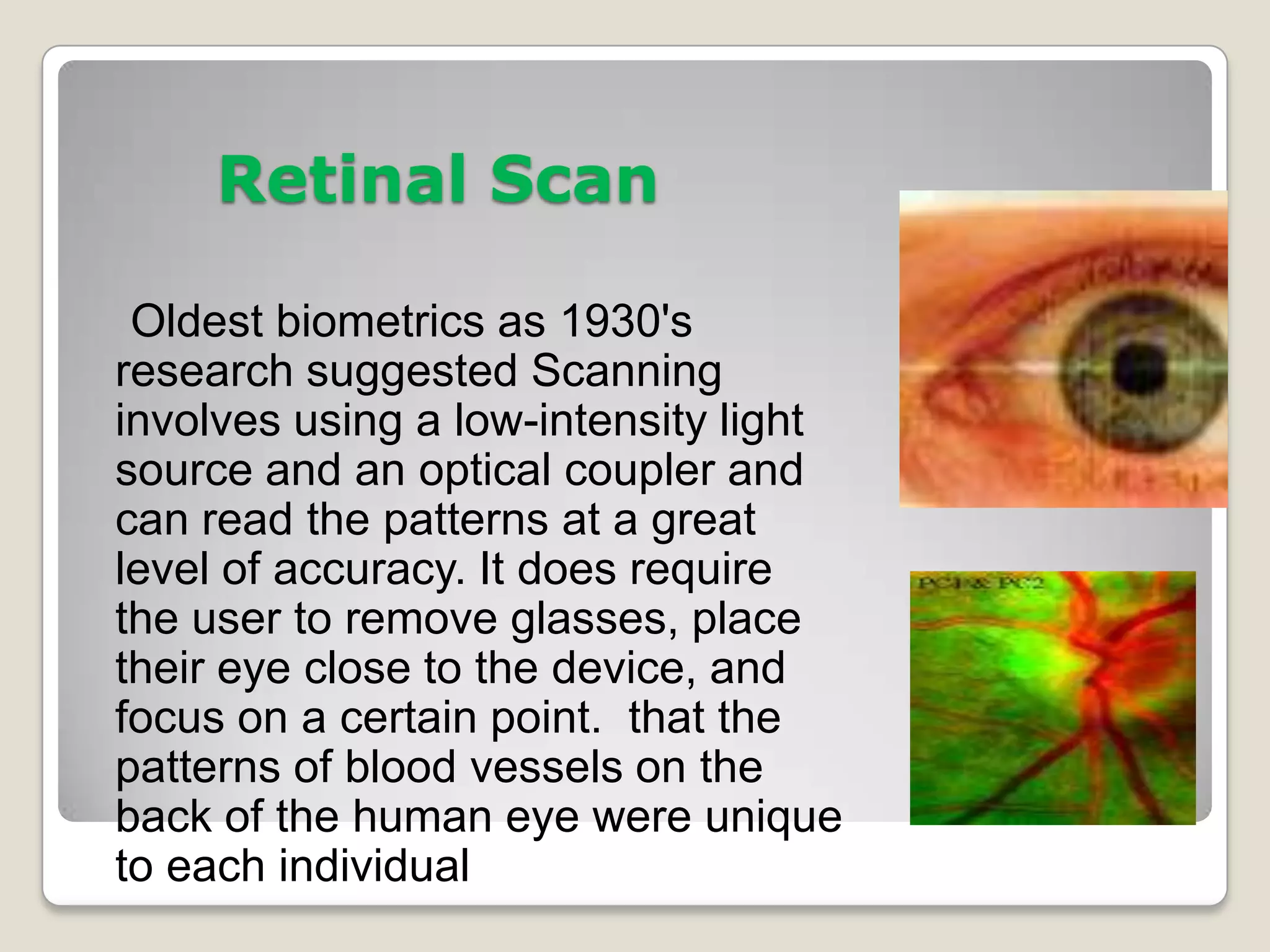 Retinal Scan

 Oldest biometrics as 1930's
research suggested Scanning
involves using a low-intensity light
source and an optical coupler and
can read the patterns at a great
level of accuracy. It does require
the user to remove glasses, place
their eye close to the device, and
focus on a certain point. that the
patterns of blood vessels on the
back of the human eye were unique
to each individual
 