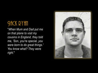 Jack ryan
"When Mum and Dad put me
on that plane to visit my
cousins in England, they told
me, 'Son, you're special, you
were born to do great things.'
You know what? They were
right."
 