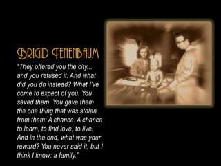 Brigid Tenenbaum
They offered you the city...
and you refused it. And what
did you do instead? What I've
come to expect of you. You
saved them. You gave them
the one thing that was stolen
from them: A chance. A chance
to learn, to find love, to live.
And in the end, what was your
reward? You never said it, but I
think I know: a family.
 