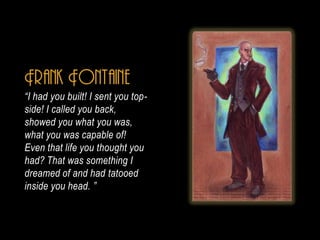 Frank Fontaine
I had you built! I sent you top-
side! I called you back,
showed you what you was,
what you was capable of!
Even that life you thought you
had? That was something I
dreamed of and had tatooed
inside you head. 
 
