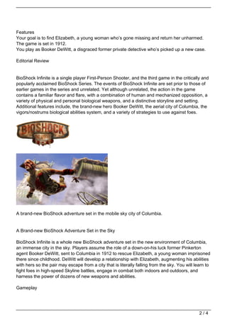 Features
Your goal is to find Elizabeth, a young woman who’s gone missing and return her unharmed.
The game is set in 1912.
You play as Booker DeWitt, a disgraced former private detective who’s picked up a new case.

Editorial Review


BioShock Infinite is a single player First-Person Shooter, and the third game in the critically and
popularly acclaimed BioShock Series. The events of BioShock Infinite are set prior to those of
earlier games in the series and unrelated. Yet although unrelated, the action in the game
contains a familiar flavor and flare, with a combination of human and mechanized opposition, a
variety of physical and personal biological weapons, and a distinctive storyline and setting.
Additional features include, the brand-new hero Booker DeWitt, the aerial city of Columbia, the
vigors/nostrums biological abilities system, and a variety of strategies to use against foes.




A brand-new BioShock adventure set in the mobile sky city of Columbia.


A Brand-new BioShock Adventure Set in the Sky

BioShock Infinite is a whole new BioShock adventure set in the new environment of Columbia,
an immense city in the sky. Players assume the role of a down-on-his luck former Pinkerton
agent Booker DeWitt, sent to Columbia in 1912 to rescue Elizabeth, a young woman imprisoned
there since childhood. DeWitt will develop a relationship with Elizabeth, augmenting his abilities
with hers so the pair may escape from a city that is literally falling from the sky. You will learn to
fight foes in high-speed Skyline battles, engage in combat both indoors and outdoors, and
harness the power of dozens of new weapons and abilities.

Gameplay




                                                                                                2/4
 