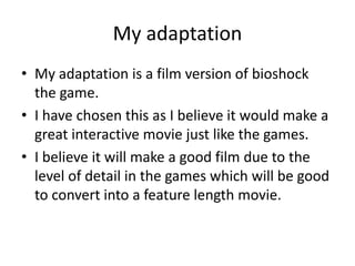 My adaptation
• My adaptation is a film version of bioshock
the game.
• I have chosen this as I believe it would make a
great interactive movie just like the games.
• I believe it will make a good film due to the
level of detail in the games which will be good
to convert into a feature length movie.
 
