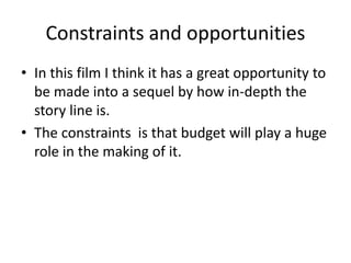 Constraints and opportunities
• In this film I think it has a great opportunity to
be made into a sequel by how in-depth the
story line is.
• The constraints is that budget will play a huge
role in the making of it.
 