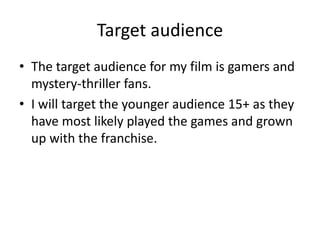 Target audience
• The target audience for my film is gamers and
mystery-thriller fans.
• I will target the younger audience 15+ as they
have most likely played the games and grown
up with the franchise.
 