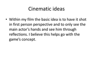 Cinematic ideas
• Within my film the basic idea is to have it shot
in first person perspective and to only see the
main actor’s hands and see him through
reflections. I believe this helps go with the
game’s concept.
 