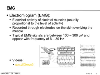 EMG
 Electromiogram (EMG):
 Electrical activity of skeletal muscles (usually
proportional to the level of activity)
 Recorded through electrodes on the skin overlying the
muscle
 Typical EMG signals are between 100 – 300 µV and
appear with frequency of 6 – 30 Hz
 Videos:
 goo.gl/Qxegu5
19-Apr-18 10
 