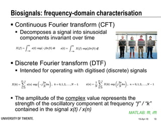  Discrete Fourier transform (DTF)
 Intended for operating with digitised (discrete) signals
 The amplitude of the complex value represents the
strength of the oscillatory component at frequency “f” / “k”
contained in the signal x(t) / x(n)
Biosignals: frequency-domain characterisation
 Continuous Fourier transform (CFT)
 Decomposes a signal into sinusoidal
components invariant over time
19-Apr-18 18
MATLAB: fft, ifft
 