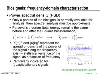 Biosignals: frequency-domain characterisation
 Power spectral density (PSD)
 Only a portion of the biosignal is normally available for
analysis, then spectral analysis must be approximate
 Parseval’s theorem (total energy remains the same
before and after the Fourier transformation):
19-Apr-18 21
MATLAB: periodogram, pwelch
 |X(⍵)|2 and |X(k)|2 represent the
spread or density of the power of
the signal along the frequency
axis ↔ statistical variance of the
signal as a function of frequency
 Particularly indicated for
(quasi)stationary signals
 