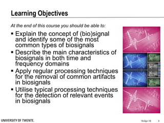 Learning Objectives
At the end of this course you should be able to:
 Explain the concept of (bio)signal
and identify some of the most
common types of biosignals
 Describe the main characteristics of
biosignals in both time and
frequency domains
 Apply regular processing techniques
for the removal of common artifacts
in biosignals
 Utilise typical processing techniques
for the detection of relevant events
in biosignals
19-Apr-18 3
 