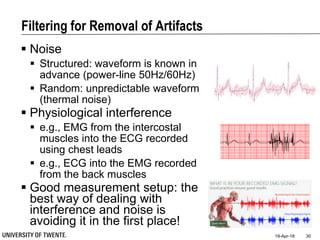 Filtering for Removal of Artifacts
 Noise
 Structured: waveform is known in
advance (power-line 50Hz/60Hz)
 Random: unpredictable waveform
(thermal noise)
 Physiological interference
 e.g., EMG from the intercostal
muscles into the ECG recorded
using chest leads
 e.g., ECG into the EMG recorded
from the back muscles
 Good measurement setup: the
best way of dealing with
interference and noise is
avoiding it in the first place!
19-Apr-18 30
 