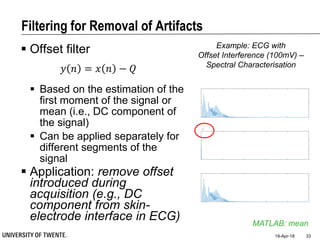 Filtering for Removal of Artifacts
19-Apr-18 33
MATLAB: mean
Example: ECG with
Offset Interference (100mV) –
Spectral Characterisation
 Offset filter
𝑦 𝑛 = 𝑥 𝑛 − 𝑄
 Based on the estimation of the
first moment of the signal or
mean (i.e., DC component of
the signal)
 Can be applied separately for
different segments of the
signal
 Application: remove offset
introduced during
acquisition (e.g., DC
component from skin-
electrode interface in ECG)
 