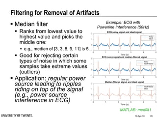 Filtering for Removal of Artifacts
 Median filter
 Ranks from lowest value to
highest value and picks the
middle one:
 e.g., median of [3, 3, 5, 9, 11] is 5
 Good for rejecting certain
types of noise in which some
samples take extreme values
(outliers)
 Application: regular power
source leading to ripples
riding on top of the signal
(e.g., power source
interference in ECG)
19-Apr-18 35
MATLAB: medfilt1
0 1 2 3 4 5
Time (s)
-1
0
1
2
ECG noisy signal and ideal signal
Noisy
Ideal
0 1 2 3 4 5
Time (s)
-1
0
1
2
ECG noisy signal and median-filtered signal
Noisy
medFiltered
0 1 2 3 4 5
Time (s)
-1
0
1
2
Median-filtered signal and ideal signal
medFiltered
Ideal
Example: ECG with
Powerline Interference (50Hz)
 