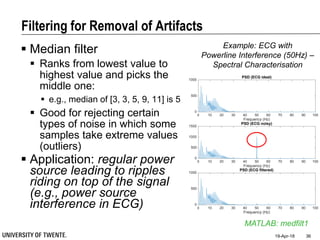 Filtering for Removal of Artifacts
 Median filter
 Ranks from lowest value to
highest value and picks the
middle one:
 e.g., median of [3, 3, 5, 9, 11] is 5
 Good for rejecting certain
types of noise in which some
samples take extreme values
(outliers)
 Application: regular power
source leading to ripples
riding on top of the signal
(e.g., power source
interference in ECG)
19-Apr-18 36
MATLAB: medfilt1
0 10 20 30 40 50 60 70 80 90 100
Frequency (Hz)
0
500
1000
PSD (ECG ideal)
0 10 20 30 40 50 60 70 80 90 100
Frequency (Hz)
0
500
1000
1500
PSD (ECG noisy)
0 10 20 30 40 50 60 70 80 90 100
Frequency (Hz)
0
500
1000
PSD (ECG filtered)
Example: ECG with
Powerline Interference (50Hz) –
Spectral Characterisation
 