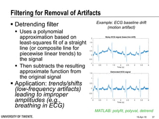 Filtering for Removal of Artifacts
19-Apr-18 37
MATLAB: polyfit, polyval, detrend
Example: ECG baseline drift
(motion artifact)
0 0.5 1 1.5 2 2.5 3 3.5 4
Time (s)
-1
-0.5
0
0.5
1
1.5
2
Noisy ECG signal (base-line drift)
0 0.5 1 1.5 2 2.5 3 3.5 4
Time (s)
-1
-0.5
0
0.5
1
1.5
Detrended ECG signal
 Detrending filter
 Uses a polynomial
approximation based on
least-squares fit of a straight
line (or composite line for
piecewise linear trends) to
the signal
 Then subtracts the resulting
approximate function from
the original signal
 Application: trends/shifts
(low-frequency artifacts)
leading to improper
amplitudes (e.g.,
breathing in ECG)
 