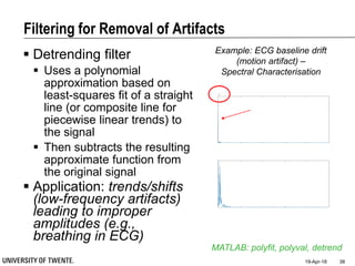 Filtering for Removal of Artifacts
19-Apr-18 38
MATLAB: polyfit, polyval, detrend
Example: ECG baseline drift
(motion artifact) –
Spectral Characterisation
 Detrending filter
 Uses a polynomial
approximation based on
least-squares fit of a straight
line (or composite line for
piecewise linear trends) to
the signal
 Then subtracts the resulting
approximate function from
the original signal
 Application: trends/shifts
(low-frequency artifacts)
leading to improper
amplitudes (e.g.,
breathing in ECG)
 