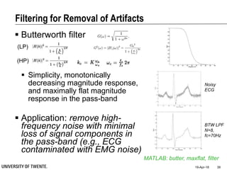 Filtering for Removal of Artifacts
 Butterworth filter
 Simplicity, monotonically
decreasing magnitude response,
and maximally flat magnitude
response in the pass-band
 Application: remove high-
frequency noise with minimal
loss of signal components in
the pass-band (e.g., ECG
contaminated with EMG noise)
19-Apr-18 39
MATLAB: butter, maxflat, filter
Noisy
ECG
BTW LPF
N=8,
fc=70Hz
(LP)
(HP)
 