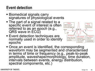 Event detection
 Biomedical signals carry
signatures of physiological events
 The part of a signal related to a
specific event of interest is often
referred to as an epoch (e.g.,
QRS wave in ECG)
 Event detection techniques are
normally used in order to identify
epochs
19-Apr-18 46
 Once an event is identified, the corresponding
waveform may be segmented and characterised
in terms of time or frequency (e.g., peak-to-peak
amplitude, waveshape/morphology, time duration,
intervals between events, energy distribution,
spectral components, etc.)
 