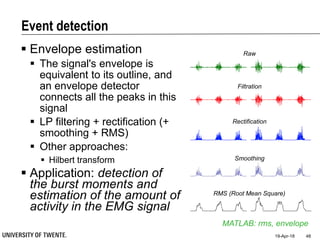 Event detection
 Envelope estimation
 The signal's envelope is
equivalent to its outline, and
an envelope detector
connects all the peaks in this
signal
 LP filtering + rectification (+
smoothing + RMS)
 Other approaches:
 Hilbert transform
 Application: detection of
the burst moments and
estimation of the amount of
activity in the EMG signal
19-Apr-18 48
MATLAB: rms, envelope
Raw
Filtration
Rectification
Smoothing
RMS (Root Mean Square)
 
