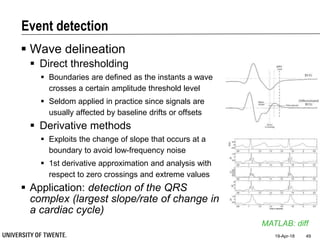 Event detection
 Wave delineation
 Direct thresholding
 Boundaries are defined as the instants a wave
crosses a certain amplitude threshold level
 Seldom applied in practice since signals are
usually affected by baseline drifts or offsets
 Derivative methods
 Exploits the change of slope that occurs at a
boundary to avoid low-frequency noise
 1st derivative approximation and analysis with
respect to zero crossings and extreme values
 Application: detection of the QRS
complex (largest slope/rate of change in
a cardiac cycle)
19-Apr-18 49
MATLAB: diff
 