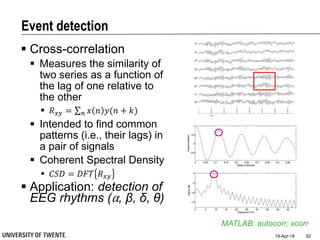 Event detection
 Cross-correlation
 Measures the similarity of
two series as a function of
the lag of one relative to
the other
 𝑅 𝑥𝑦 = 𝑛 𝑥 𝑛 𝑦(𝑛 + 𝑘)
 Intended to find common
patterns (i.e., their lags) in
a pair of signals
 Coherent Spectral Density
 𝐶𝑆𝐷 = 𝐷𝐹𝑇 𝑅 𝑥𝑦
 Application: detection of
EEG rhythms (⍺, β, δ, θ)
19-Apr-18 52
MATLAB: autocorr, xcorr
 