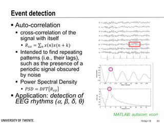 Event detection
 Auto-correlation
 cross-correlation of the
signal with itself
 𝑅 𝑥𝑥 = 𝑛 𝑥 𝑛 𝑥(𝑛 + 𝑘)
 Intended to find repeating
patterns (i.e., their lags),
such as the presence of a
periodic signal obscured
by noise
 Power Spectral Density
 𝑃𝑆𝐷 = 𝐷𝐹𝑇 𝑅 𝑥𝑦
 Application: detection of
EEG rhythms (⍺, β, δ, θ)
19-Apr-18 53
MATLAB: autocorr, xcorr
 