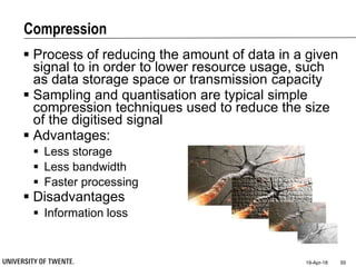 Compression
 Process of reducing the amount of data in a given
signal to in order to lower resource usage, such
as data storage space or transmission capacity
 Sampling and quantisation are typical simple
compression techniques used to reduce the size
of the digitised signal
 Advantages:
 Less storage
 Less bandwidth
 Faster processing
 Disadvantages
 Information loss
19-Apr-18 55
 