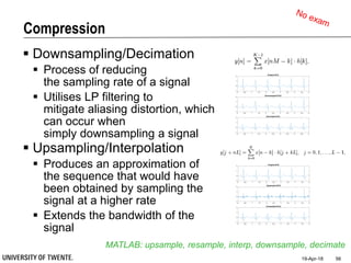 Compression
 Downsampling/Decimation
 Process of reducing
the sampling rate of a signal
 Utilises LP filtering to
mitigate aliasing distortion, which
can occur when
simply downsampling a signal
 Upsampling/Interpolation
 Produces an approximation of
the sequence that would have
been obtained by sampling the
signal at a higher rate
 Extends the bandwidth of the
signal
19-Apr-18 56
MATLAB: upsample, resample, interp, downsample, decimate
0 0.5 1 1.5 2 2.5 3 3.5 4 4.5 5
-1
0
1
2
Original ECG
0 0.5 1 1.5 2 2.5 3 3.5 4 4.5 5
-1
0
1
2
Downsampled ECG
0 0.5 1 1.5 2 2.5 3 3.5 4 4.5 5
-1
0
1
2
Decimated ECG
0 0.5 1 1.5 2 2.5 3 3.5 4 4.5 5
-1
0
1
2
Original ECG
0 0.5 1 1.5 2 2.5 3 3.5 4 4.5 5
-1
0
1
2
Upsampled ECG
0 0.5 1 1.5 2 2.5 3 3.5 4 4.5 5
-1
0
1
2
Interpolated ECG
 
