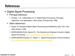 References
 Digital Signal Processing
 Principal reference:
 Proakis, J. G., & Manolakis, D. G. Digital Signal Processing. Principles,
Algorithms, and Applications. New Jersey: Prentice-Hall, 1996
 Other references:
 Hayes, M. Statistical Digital Signal Proccessing and Modeling. New York: John
Wiley & Sons, 1996
 [OPEN BOOK] Smith, Steven W., The Scientist and Engineer's Guide to Digital
Signal Processing, http://www.dspguide.com/pdfbook.htm
 [OPEN BOOK] Prandoni, P., Martin, V., Signal Processing for Communications,
http://www.sp4comm.org/docs/sp4comm_corrected.pdf
19-Apr-18 58
 