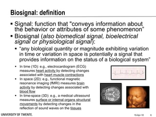 Biosignal: definition
 Signal: function that "conveys information about
the behavior or attributes of some phenomenon”
 Biosignal (also biomedical signal, bioelectrical
signal or physiological signal):
 “any biological quantity or magnitude exhibiting variation
in time or variation in space is potentially a signal that
provides information on the status of a biological system”
19-Apr-18 6
 In time (1D): e.g., electrocardiogram (ECG)
measures heart activity by detecting changes
associated with heart muscle contractions
 In space (2D): e.g., functional magnetic
resonance imaging (fMRI) measures brain
activity by detecting changes associated with
blood flow
 In time-space (3D): e.g., a medical ultrasound
measures surface or internal organs structural
movements by detecting changes in the
reflection of sound waves on the tissues
 