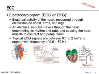 ECG
 Electrocardiogram (ECG or EKG):
 Electrical activity of the heart, measured through
electrodes on chest, arms, and legs
 An electrical impulse travels through the heart
determining its rhythm and rate, and causing the heart
muscle to contract and pump blood
 Typical ECG signals are between 0.1 to 2 mV and
appear with frequency of 0.6 – 50 Hz
19-Apr-18 8
 