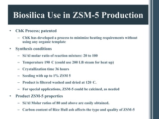 Biosilica Use in ZSM-5 Production
•   ChK Process; patented
     – ChK has developed a process to minimize heating requirements without
       using any organic template
•   Synthesis conditions
     – Si/Al molar ratio of reaction mixture: 20 to 100
     – Temperature 190 C (could use 200 LB steam for heat up)
     – Crystallization time 36 hours
     – Seeding with up to 1% ZSM 5
     – Product is filtered washed and dried at 120 C.
     – For special applications, ZSM-5 could be calcined, as needed
•   Product ZSM-5 properties
     – Si/Al Molar ratios of 80 and above are easily obtained.
     – Carbon content of Rice Hull ash affects the type and quality of ZSM-5
 