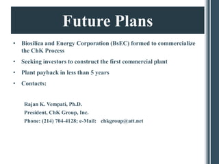Future Plans
• Biosilica and Energy Corporation (BsEC) formed to commercialize
  the ChK Process
• Seeking investors to construct the first commercial plant
• Plant payback in less than 5 years
• Contacts:


    Rajan K. Vempati, Ph.D.
    President, ChK Group, Inc.
    Phone: (214) 704-4128; e-Mail: chkgroup@att.net
 