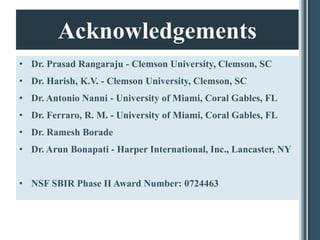 Acknowledgements
• Dr. Prasad Rangaraju - Clemson University, Clemson, SC
• Dr. Harish, K.V. - Clemson University, Clemson, SC
• Dr. Antonio Nanni - University of Miami, Coral Gables, FL
• Dr. Ferraro, R. M. - University of Miami, Coral Gables, FL
• Dr. Ramesh Borade
• Dr. Arun Bonapati - Harper International, Inc., Lancaster, NY


• NSF SBIR Phase II Award Number: 0724463
 