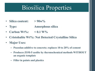 Biosilica Properties
• Silica content:        > 90w%
• Type:                  Amorphous silica
• Carbon Wt%:            < 0.1 W%
• Cristobalite Wt%: Not Detected Crystalline Silica
• Major Uses:
   – Pozzolan additive to concrete; replaces 10 to 20% of cement
   – Produces ZSM-5 zeolite by thermochemical methods WITHOUT
     an organic template
   – Filler in paints and plastics
 