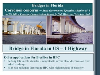Bridges in Florida
Corrosion concerns – State Government Specifies Addition of             8
 to 9% Silica Fume in Concrete that Stands in Salt Water or Gets Splashed




    Bridge in Florida in US – 1 Highway
Other applications for Biosilica in HPC
• Parking lots in cold climates – subjected to severe chloride corrosion from
  salted roadways
• High rise buildings that require HPC with high modulus of elasticity
 