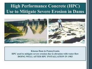 High Performance Concrete (HPC)
Use to Mitigate Severe Erosion in Dams




                    Kinzua Dam in Pennsylvania
  HPC used to mitigate severe erosion due to abrasion with water flow
       DOING WELL AFTER HPC INSTALLATION IN 1983
 
