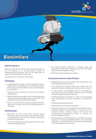 Biosimilars
Brief Introduction:
                                                                     Ÿ The required capital investment in property, plant, and
Biosimilar is the term coined for protein drugs that are similar,      equipment and the costs of manufacturing will be much higher
but not identical to, an existing product. Copies of                   for biosimilars than for generic drugs.
biopharmaceuticals (proteins) that can be made after the              Ÿ Most have no pharmacopeia monographs.
patent on the original product has expired
Example: Epoetin, G-CSF insulin, somatropin
                       ,
                                                                    Complexity Involved in these Products
Advantages:
                                                                     Ÿ Biological drugs are far more complex than conventional small
 Ÿ The operating profit margin of traditional generic drugs is         molecule pharmaceutical products.
   roughly 20%, but depending on the biosimilar product,             Ÿ The complexity of biological drugs also comes from the
   profit margins have the potential to be somewhat higher,             elaborate manufacturing processes involved in their production.
   as much as 30%.
                                                                     Ÿ A major concern with biological drugs is immunogenicity,
 Ÿ Treatment cost with biosimilars is lesser than innovators            Immunogenicity can be affected by various factors including
   biological drug.                                                     manufacturing processes and impurities.
 Ÿ Biopharmaceuticals represent one of the fastest-growing           Ÿ Marketing approval of biosimilars is a much more complicated
   segments of pharmaceuticals industry and by 2011, they               issue than approval of generic equivalents of conventional
   are expected to represent 50% of the market.                         drugs.
 Ÿ Patent of original product is going to expire and therefore       Ÿ Stability requires special handling.
   opportunity for gereric versions of biopharmaceutical is
   very large.                                                       Ÿ Highly sensitive to manufacturing changes.

                                                                     Ÿ Extensive clinical trials, including Phase I and Phase III studies.
                                                                        Verifying similarity or comparability of a biosimilar with an
Disadvantages:
                                                                        innovator product therefore requires much more than
 Ÿ Biosimilars are less stable than chemical based                      demonstrating bioequivalence (which is sufficient for
   pharmaceuticals and thus require cold chain distribution             conventional generic drugs.)
   and have a shorter shelf life. This increases the cost and        Ÿ As the complexity of the protein product increases, such as with
   complexity of distribution.                                          long-chain or heavily glycosylated proteins and monoclonal
 Ÿ The cost of development will be significantly higher than            antibodies, more clinical data are required to fully characterize
   for chemical-based generics.                                         the clinical properties of biosimilars.




                                                                                                Unleashing the Power of India
 