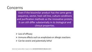 Concerns
 Loss of efficacy
 Immune effects such as anaphylaxis or allergic reactions
 Can be severe and potentially lethal
Nephrol Dial Transplant (2006) 21 [Suppl 5]: v9–v12; NATURE BIOTECHNOLOGY 2004;22(11):1357-9
Even if the biosimilar product has the same gene
sequence, vector, host cell line, culture conditions
and purification methods as the innovative protein,
it can still differ substantially in its biological and
clinical properties.
 