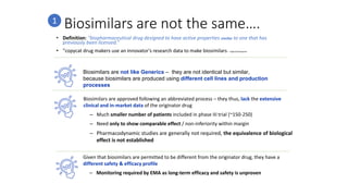 Biosimilars are not the same….
• Definition: “biopharmaceutical drug designed to have active properties similar to one that has
previously been licensed.”
• "copycat drug makers use an innovator's research data to make biosimilars“ – Oxford Dictionaries
Biosimilars are not like Generics – they are not identical but similar,
because biosimilars are produced using different cell lines and production
processes
Biosimilars are approved following an abbreviated process – they thus, lack the extensive
clinical and in-market data of the originator drug
– Much smaller number of patients included in phase III trial (~150-250)
– Need only to show comparable effect / non-inferiority within margin
– Pharmacodynamic studies are generally not required, the equivalence of biological
effect is not established
Given that biosimilars are permitted to be different from the originator drug, they have a
different safety & efficacy profile
– Monitoring required by EMA as long-term efficacy and safety is unproven
1
 
