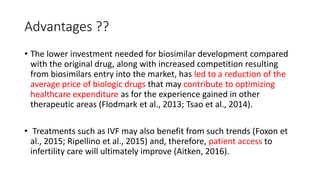 Advantages ??
• The lower investment needed for biosimilar development compared
with the original drug, along with increased competition resulting
from biosimilars entry into the market, has led to a reduction of the
average price of biologic drugs that may contribute to optimizing
healthcare expenditure as for the experience gained in other
therapeutic areas (Flodmark et al., 2013; Tsao et al., 2014).
• Treatments such as IVF may also benefit from such trends (Foxon et
al., 2015; Ripellino et al., 2015) and, therefore, patient access to
infertility care will ultimately improve (Aitken, 2016).
 